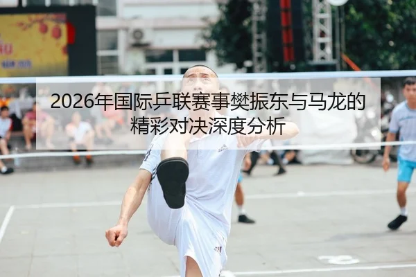 2026年国际乒联赛事樊振东与马龙的精彩对决深度分析