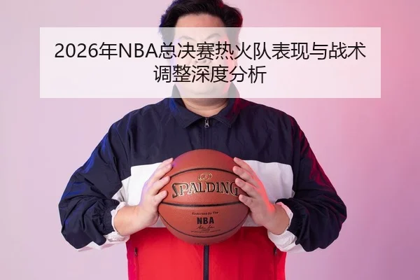2026年NBA总决赛热火队表现与战术调整深度分析