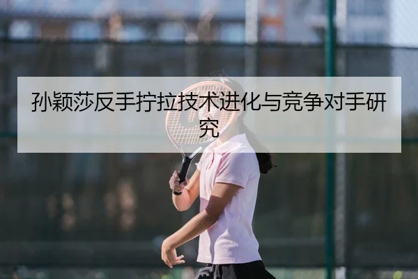 孙颖莎反手拧拉技术进化与竞争对手研究
