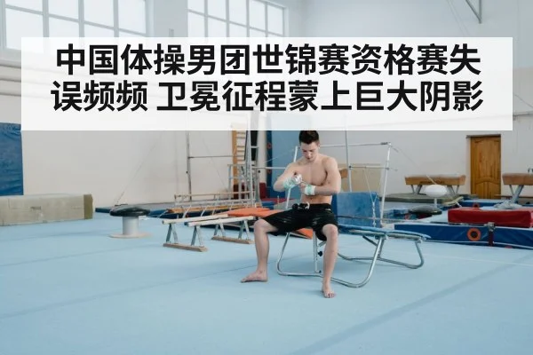 中国体操男团世锦赛资格赛失误频频 卫冕征程蒙上巨大阴影