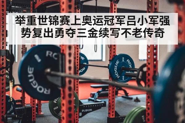 举重世锦赛上奥运冠军吕小军强势复出勇夺三金续写不老传奇