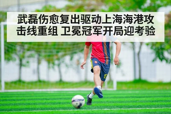 武磊伤愈复出驱动上海海港攻击线重组 卫冕冠军开局迎考验