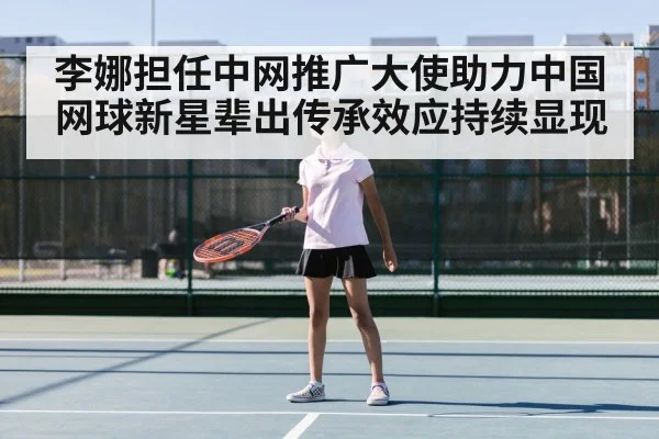 李娜担任中网推广大使助力中国网球新星辈出传承效应持续显现